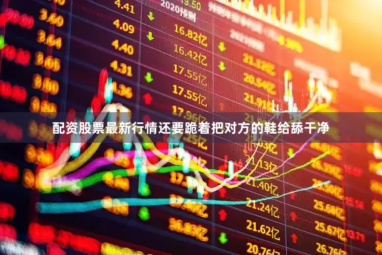 配资股票最新行情还要跪着把对方的鞋给舔干净