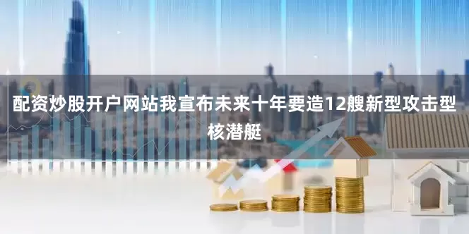 配资炒股开户网站我宣布未来十年要造12艘新型攻击型核潜艇