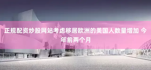 正规配资炒股网站考虑移居欧洲的美国人数量增加 今年前两个月