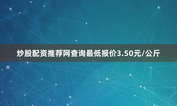 炒股配资推荐网查询最低报价3.50元/公斤