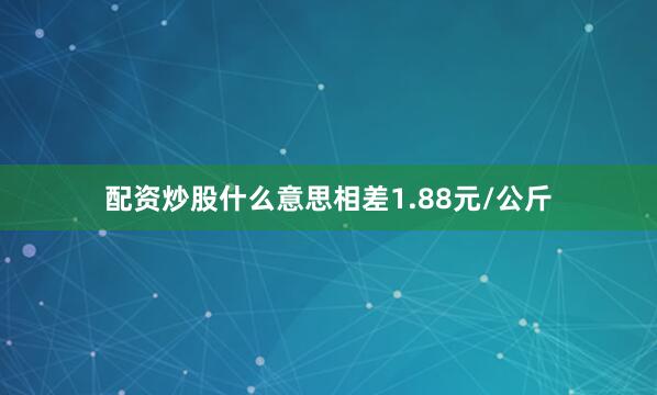 配资炒股什么意思相差1.88元/公斤