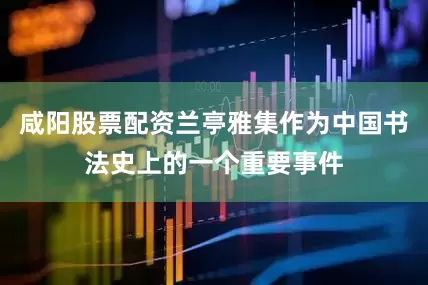 咸阳股票配资兰亭雅集作为中国书法史上的一个重要事件