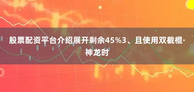 股票配资平台介绍展开剩余45%3、且使用双截棍·神龙时