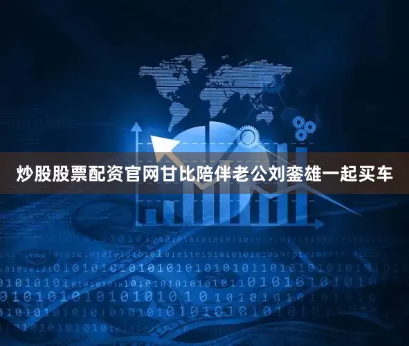 炒股股票配资官网甘比陪伴老公刘銮雄一起买车