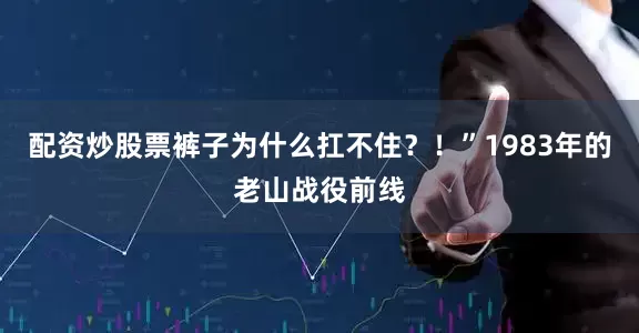 配资炒股票裤子为什么扛不住？！”1983年的老山战役前线