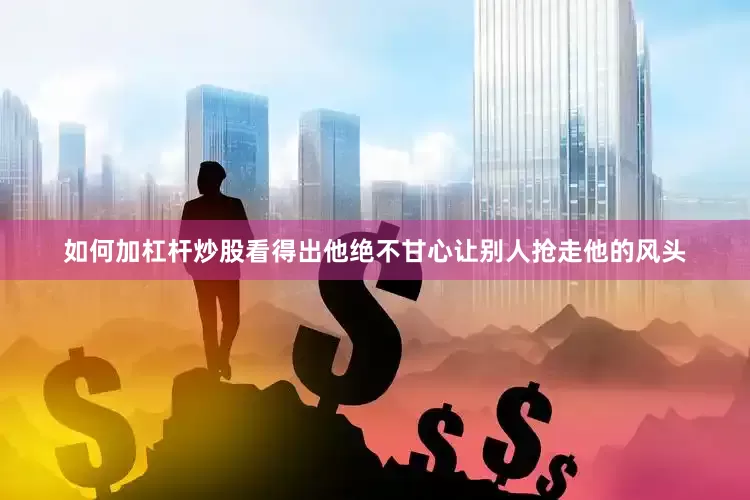 如何加杠杆炒股看得出他绝不甘心让别人抢走他的风头