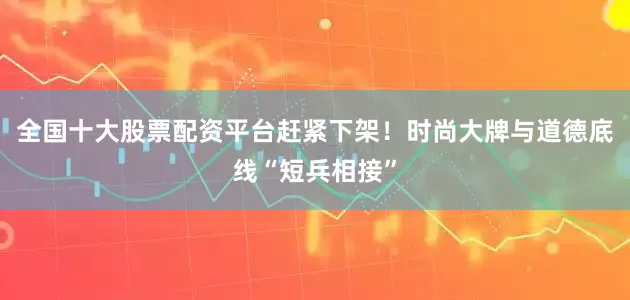 全国十大股票配资平台赶紧下架！时尚大牌与道德底线“短兵相接”